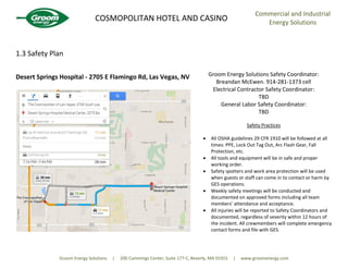 COSMOPOLITAN HOTEL AND CASINO
Commercial and Industrial
Energy Solutions
Groom Energy Solutions | 200 Cummings Center, Suite 177-C, Beverly, MA 01915 | www.groomenergy.com
1.3 Safety Plan
Desert Springs Hospital - 2705 E Flamingo Rd, Las Vegas, NV Groom Energy Solutions Safety Coordinator:
Breandan McEwen. 914-281-1373 cell
Electrical Contractor Safety Coordinator:
TBD
General Labor Safety Coordinator:
TBD
Safety Practices
All OSHA guidelines 29 CFR 1910 will be followed at all
times: PPE, Lock Out Tag Out, Arc Flash Gear, Fall
Protection, etc.
All tools and equipment will be in safe and proper
working order.
Safety spotters and work area protection will be used
when guests or staff can come in to contact or harm by
GES operations.
Weekly safety meetings will be conducted and
documented on approved forms including all team
members’ attendance and acceptance.
All injuries will be reported to Safety Coordinators and
documented, regardless of severity within 12 hours of
the incident. All crewmembers will complete emergency
contact forms and file with GES.
 