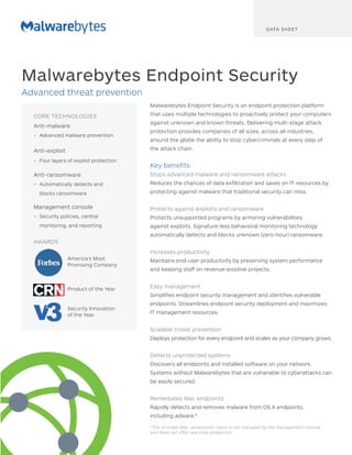 Malwarebytes Endpoint Security is an endpoint protection platform
that uses multiple technologies to proactively protect your computers
against unknown and known threats. Delivering multi-stage attack
protection provides companies of all sizes, across all industries,
around the globe the ability to stop cybercriminals at every step of
the attack chain.
Key benefits
Stops advanced malware and ransomware attacks
Reduces the chances of data exfiltration and saves on IT resources by
protecting against malware that traditional security can miss.
Protects against exploits and ransomware
Protects unsupported programs by armoring vulnerabilities
against exploits. Signature-less behavioral monitoring technology
automatically detects and blocks unknown (zero-hour) ransomware.
Increases productivity
Maintains end-user productivity by preserving system performance
and keeping staff on revenue-positive projects.
Easy management
Simplifies endpoint security management and identifies vulnerable
endpoints. Streamlines endpoint security deployment and maximizes
IT management resources.
Scalable threat prevention
Deploys protection for every endpoint and scales as your company grows.
Detects unprotected systems
Discovers all endpoints and installed software on your network.
Systems without Malwarebytes that are vulnerable to cyberattacks can
be easily secured.
Remediates Mac endpoints
Rapidly detects and removes malware from OS X endpoints,
including adware.*
Malwarebytes Endpoint Security
Advanced threat prevention
DATA SHEET
CORE TECHNOLOGIES
Anti-malware
•	 Advanced malware prevention
Anti-exploit
•	 Four layers of exploit protection
Anti-ransomware
•	 Automatically detects and
blocks ransomware
Management console
•	 Security policies, central
monitoring, and reporting
AWARDS
America's Most
Promising Company
Product of the Year
Security Innovation
of the Year
*The included Mac remediation client is not managed by the management console
and does not offer real-time protection.
 