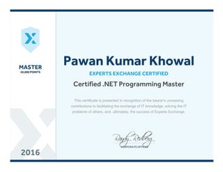 MASTERMASTER
50,000 POINTS50,000 POINTS
20162016
Certified .NET Programming Master
EXPERTS EXCHANGE CERTIFIED
Pawan Kumar Khowal
This certificate is presented in recognition of the bearer's unceasing
contributions to facilitating the exchange of IT knowledge, solving the IT
problems of others, and, ultimately, the success of Experts Exchange.
 