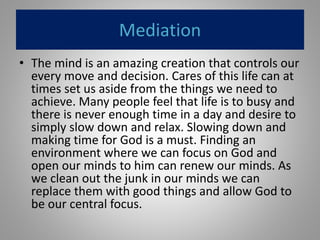 Mediation
• The mind is an amazing creation that controls our
every move and decision. Cares of this life can at
times set us aside from the things we need to
achieve. Many people feel that life is to busy and
there is never enough time in a day and desire to
simply slow down and relax. Slowing down and
making time for God is a must. Finding an
environment where we can focus on God and
open our minds to him can renew our minds. As
we clean out the junk in our minds we can
replace them with good things and allow God to
be our central focus.
 