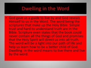 Dwelling in the Word
• God gave us a guide to live by and God reveals
Himself to us in the Word. The word being the
scriptures that make up the Holy Bible. Simple
trust and hard to understand truth are in the
Bible. Scripture even states that the book could
never contain all the things of God and promises
that the Holy Spirit will direct us into all truth.
The word will be a light into our path of life and
help us learn how to be a better child of God.
Dwelling in the word means to live there and live
by the word.
 