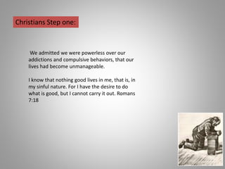 We admitted we were powerless over our
addictions and compulsive behaviors, that our
lives had become unmanageable.
I know that nothing good lives in me, that is, in
my sinful nature. For I have the desire to do
what is good, but I cannot carry it out. Romans
7:18
Christians Step one:
 