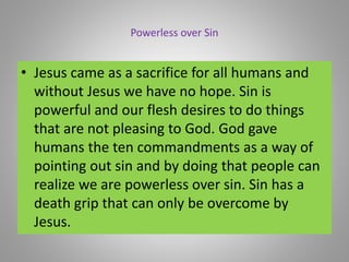 Powerless over Sin
• Jesus came as a sacrifice for all humans and
without Jesus we have no hope. Sin is
powerful and our flesh desires to do things
that are not pleasing to God. God gave
humans the ten commandments as a way of
pointing out sin and by doing that people can
realize we are powerless over sin. Sin has a
death grip that can only be overcome by
Jesus.
 