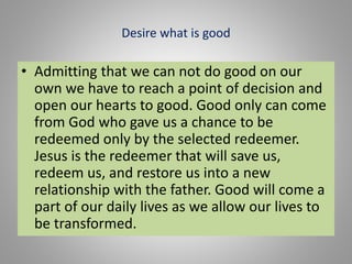 Desire what is good
• Admitting that we can not do good on our
own we have to reach a point of decision and
open our hearts to good. Good only can come
from God who gave us a chance to be
redeemed only by the selected redeemer.
Jesus is the redeemer that will save us,
redeem us, and restore us into a new
relationship with the father. Good will come a
part of our daily lives as we allow our lives to
be transformed.
 