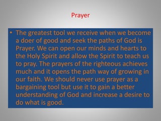 Prayer
• The greatest tool we receive when we become
a doer of good and seek the paths of God is
Prayer. We can open our minds and hearts to
the Holy Spirit and allow the Spirit to teach us
to pray. The prayers of the righteous achieves
much and it opens the path way of growing in
our faith. We should never use prayer as a
bargaining tool but use it to gain a better
understanding of God and increase a desire to
do what is good.
 