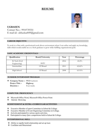 RESUME
UGRASEN
Contact No.:- 9910739351
E-mail id:- ubhaskar849@gmail.com
CAREER OBJECTIVE
To work in a firm with a professional work driven environment where I can utilize and apply my knowledge,
skills which would enable me as a fresh graduate to grow while fulfilling organizational goals.
BASIC ACADEMIC CREDENTIALS
Qualification Board/University Year Percentage
B. Tech (Civil
Engineering) AKTU
2016 65.2%
Intermediate UP Board 2011 62.62%
High School UP Board 2008 63.53%
SUMMER INTERNSHIP PROGRAM
 Company Name :- PWD Lucknow
Project Title :- Highway
Duration :- Four weeks
COMPUTER PROFICIENCY
 Microsoft Office Word, Microsoft Office Power Point
 Internet Browsing
ACHIEVEMENT & EXTRA –CURRICULAR ACTIVITIES
 Executive Member of sport Committee in School & College.
 Executive Member of Event Organizing Committee in College.
 Actively participated in various sports activities.
 Participated in many Quiz competitions held in School & College.
INTERPERSONAL SKILL
 Ability to rapidly build relationship and set up trust.
 Confident and Determined
 