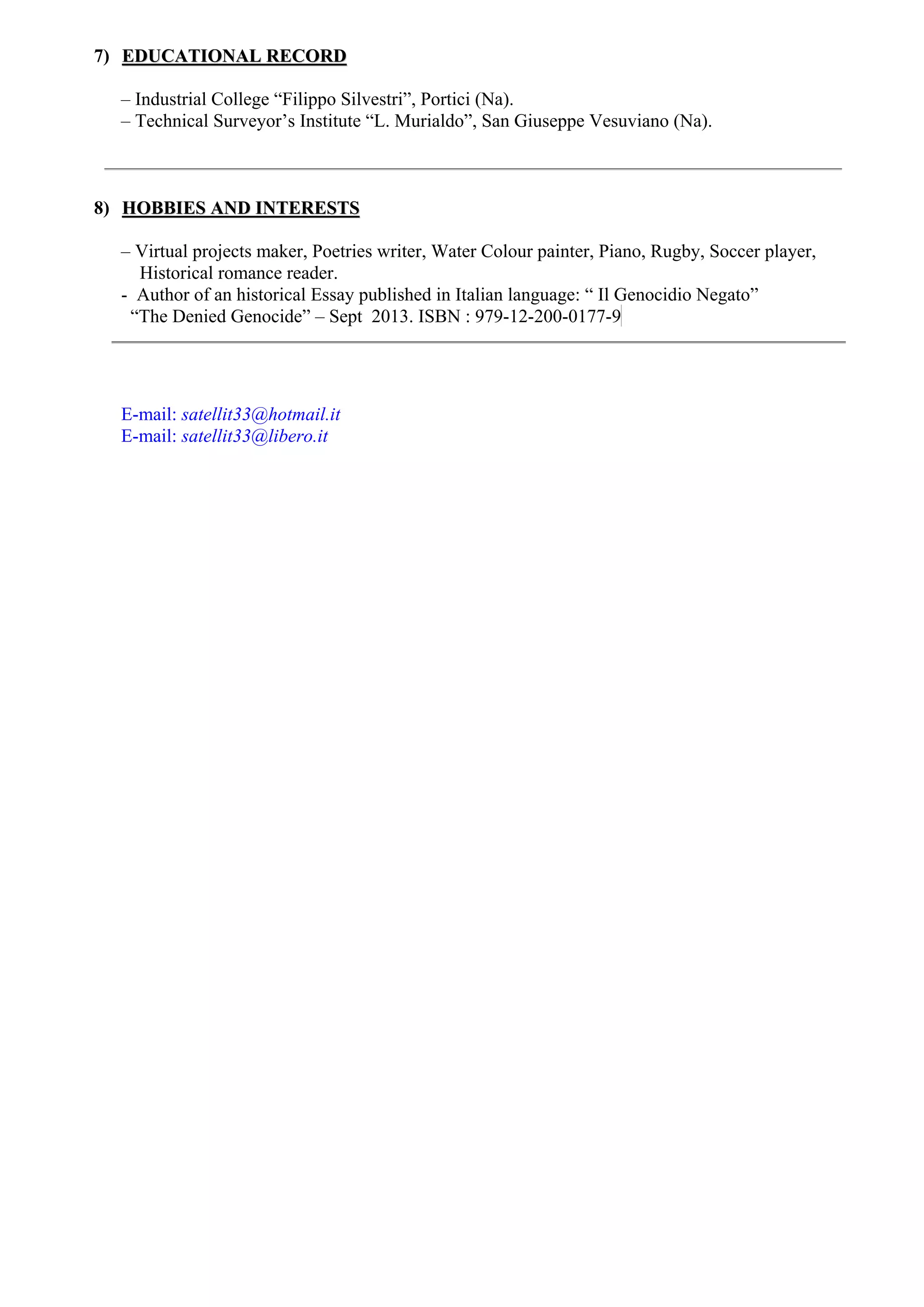7) EEDDUUCCAATTIIOONNAALL RREECCOORRDD
– Industrial College “Filippo Silvestri”, Portici (Na).
– Technical Surveyor’s Institute “L. Murialdo”, San Giuseppe Vesuviano (Na).
8) HHOOBBBBIIEESS AANNDD IINNTTEERREESSTTSS
– Virtual projects maker, Poetries writer, Water Colour painter, Piano, Rugby, Soccer player,
Historical romance reader.
- Author of an historical Essay published in Italian language: “ Il Genocidio Negato”
“The Denied Genocide” – Sept 2013. ISBN : 979-12-200-0177-9
E-mail: satellit33@hotmail.it
E-mail: satellit33@libero.it
 