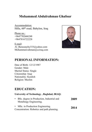 Mohammed Abdulrahman Ghafour
Accommodation:
Hilla, 60th road, Babylon, Iraq
Phone no.:
+9647702666248
+9647816722228
E-mail:
Al_Barazanchy333@yahoo.com
Mohammed.rahman@cciraq.com
PERSONAL INFORMATION:
Date of Birth: 12/12/1987
Gender: Male
Marital Status: Single
Citizenship: Iraqi
Nationality: Kurdish
Religion: Muslim
EDUCATION:
University of Technology , Baghdad, IRAQ:
• BSc. degree in Production, Industrial and
Metallurgy Engineering.
• MSc. in Production Engineering.
Concentration: Robotics and path planning.
2009
2014
 