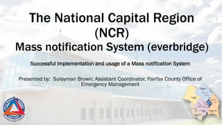 The National Capital Region
(NCR)
Mass notification System (everbridge)
Successful implementation and usage of a Mass notification System
Presented by: Sulayman Brown; Assistant Coordinator, Fairfax County Office of
Emergency Management
 