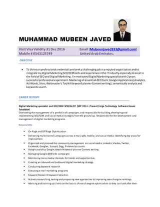 MUHAMMAD MUBEEN JAVED
Visit VisaValidity 31 Dec 2016 Email (Mubeenjaved333@gmail.com)
Mobile # 0543125749 UnitedArabEmirates.
OBJECTIVE
 To thrive on professional credentialsandseekachallengingjobinareputedorganizationandto
integrate my Digital MarketingSEO/SEMskillsandexperience inthe ITindustryespeciallytoexcel in
the fieldof SEOand Digital Marketing.I’mmotivatedDigitalMarketingspecialistwith2years
successful professional experiment. Masteringall essentialsSEOtools:Google Applications(Analytics,
Ad Words,Sites, Webmaster’s ToolkitKeywordplannerContentwriting),semantically analysisand
keywordssearch.
CAREER HISTORY
Digital Marketing specialist and SEO/SEM SPECIALIST (SEP 2013 - Present) Urge Technology Software House
Faisalabad
Overseeing the management of a portfolio of campaigns,and responsiblefor building,developingand
implementing SEO/SEM and social media strategies fromthe ground up. Responsiblefor the development and
management of digital marketingprograms.
Responsibility:
 On Page and Off Page Optimization
 Deliveringmultichannel campaignsacross e-mail,web, mobile, and social media.Identifying key areas for
improvement.
 Organized and planned the community management on social media:Linkedin,Viadeo, Twitter,
Facebook, Google+, Scoopit,Digg, Pinterest accounts
 Google analytics Googleadword Keyword planner Content writing
 ManagingGoogle AdWords campaigns
 Monitoringsocial media channels for trends and opportunities.
 Creating an inbound and outbound digital marketingstrategy.
 Conducting keyword research
 Executing e-mail marketing programs
 Keyword Research Keyword Selection
 Actively researching,testingand proposingnew approaches to improvingsearch engine rankings.
 Advisingand trainingup clients on the basics of search engine optimization so they can look after their
 