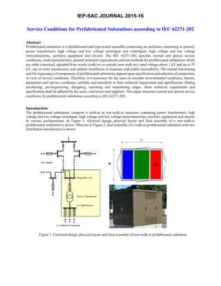 IEP-SAC JOURNAL 2015-16
Service Conditions for Prefabricated Substations according to IEC 62271-202
Abstract
Prefabricated substation is a prefabricated and type-tested assembly comprising an enclosure containing in general;
power transformers, high voltage and low voltage switchgear and controlgear, high voltage and low voltage
interconnections, auxiliary equipment and circuits. The IEC 62271-202 specifies normal and special service
conditions, rated characteristics, general structural requirements and test methods for prefabricated substations which
are cable connected, operated from inside (walk-in) or outside (non-walk-in), rated voltage above 1 kV and up to 52
kV, one or more transformers and outdoor installation in locations with public accessibility. The normal functioning
and life expectancy of components of prefabricated substations depend upon specification and selection of components
in view of service conditions. Therefore, it is necessary for the users to consider environmental conditions, factors,
parameters and service conditions carefully and transform in their technical requirement and specification. During
purchasing, pre-engineering, designing, operating and maintaining stages, these technical requirement and
specification shall be adhered by the users, contractors and suppliers. This paper discusses normal and special service
conditions for prefabricated substations according to IEC 62271-202.
Introduction
The prefabricated substations comprise a walk-in or non-walk-in enclosure containing power transformers, high
voltage and low voltage switchgear, high voltage and low voltage interconnections, auxiliary equipment and circuits
in various configurations. In Figure 1, electrical design, physical layout and final assembly of a non-walk-in
prefabricated substation is shown. Whereas in Figure 2, final assembly of a walk-in prefabricated substation with two
distribution transformers is shown.
Figure 1: Electrical design, physical layout and final assembly of non-walk-in prefabricated substation
 
