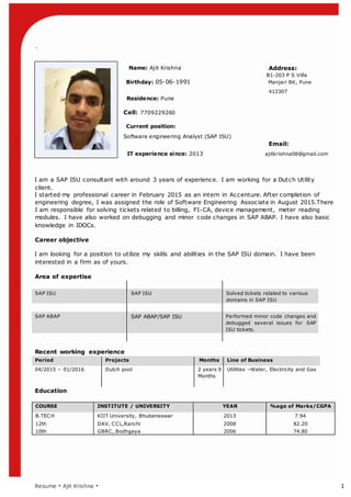`
Resume  Ajit Krishna  1
Name: Ajit Krishna Address:
B1-203 P S Villa
Birthday: 05-06-1991 Manjari BK, Pune
412307
Residence: Pune
Cell: 7709229260
Current position:
Software engineering Analyst (SAP ISU)
Email:
IT experience since: 2013 ajitkrishna08@gmail.com
I am a SAP ISU consultant with around 3 years of experience. I am working for a Dutch Utility
client.
I started my professional career in February 2015 as an intern in Accenture. After completion of
engineering degree, I was assigned the role of Software Engineering Associate in August 2015.There
I am responsible for solving tickets related to billing, FI-CA, device management, meter reading
modules. I have also worked on debugging and minor code changes in SAP ABAP. I have also basic
knowledge in IDOCs.
Career objective
I am looking for a position to utilize my skills and abilities in the SAP ISU domain. I have been
interested in a firm as of yours.
Area of expertise
SAP ISU SAP ISU Solved tickets related to various
domains in SAP ISU
SAP ABAP SAP ABAP/SAP ISU Performed minor code changes and
debugged several issues for SAP
ISU tickets.
Recent working experience
Period Projects Months Line of Business
04/2015 C 01/2016 Dutch pool 2 years 9
Months
Utilities CWater, Electricity and Gas
Education
COURSE INSTITUTE / UNIVERSITY YEAR %age of Marks/CGPA
B.TECH KIIT University, Bhubaneswar 2013 7.94
12th DAV, CCL,Ranchi 2008 82.20
10th GBRC, Bodhgaya 2006 74.80
 