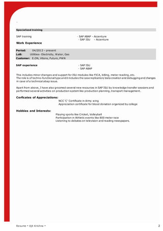 `
Resume  Ajit Krishna  2
Specialized training
SAP training  SAP ABAP - Accenture
 SAP ISU - Accenture
Work Experience
Period: 04/2013 C present
LoB: Utilities- Electricity, Water, Gas
Customer: E.ON, Vitens, Futuro, PWN
SAP experience  SAP ISU
 SAP ABAP
This includes minor changes and support for ISU modules like FICA, billing, meter reading, etc.
The role is of techno-functional type andit includes the case replication/data creation and debuggingand changes
in case of a technical abap issue.
Apart from above, I have also groomed several new resources in SAP ISU by knowledge transfer sessions and
performed several activities on production system like production planning, transport management.
Cerficates of Appreciations:
NCC C Certificate in Army wing
Appreciation certificate for blood donation organized by college
Hobbies and Interests:
Playing sports like Cricket, Volleyball
Participation in Athletic events like 800 meter race
Listening to debates on television and reading newspapers.
 