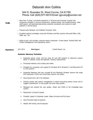 Deborah Ann Collins
944 S. Russelee Dr. West Covina, CA 91790
Phone Cell (626) 677-6015 Email igyrusty@verizon.net
Profile
 More than 15 years’ successful experience in Technical and Customer Support with
recognized strengths in account maintenance, problem-solving and trouble-shooting, sales
staff support, and planning/implementing proactive procedures and systems to avoid
problems in the first place.
 Possess solid Hardware and Software Computer skills.
 Excellent working knowledge using both Windows and Mac systems, Microsoft Office, SQL,
CRM, and R3.
 Ability to train, and motivate customer service employees. A team player, Worked Daily with
Product Management and Engineering teams.
Experience 2011-2014 Aten/Iogear Foothill Ranch, Ca.
Customer Advocacy Technician
 Supported phone, email, and live chats for over 400 products to determine product
failure or software issues and approved warranty replacements.
 Processed warranty and courtesy part orders.
 Provided the companies only support for Windows 98 to Window 8.1 and Macintosh 9.0
to 10.8 systems.
 Supported Networks that also included IR and Bluetooth Wireless devices that range
from keyboards, KVM’s and Audio/Video devices and cables.
 Documented each call in the database.
 Worked closely with product management to report reoccurring product issues and to
suggest improvements to user guides and quick setup guides.
 Reviewed and entered the user guides, drivers and FAQ's to the knowledge base
system.
 Responded to Amazon reviews.
 Provided support to Corporate Levels, Major Accounts and End users.
 Also Promoted Sales of products.
 Helped with training new Employees.
 