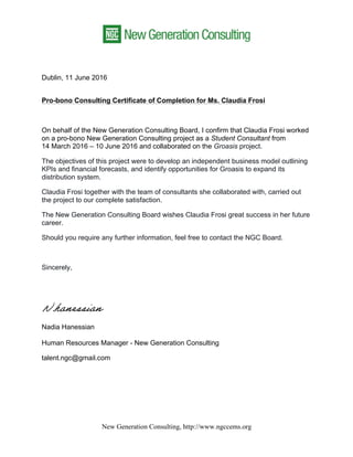 New Generation Consulting, http://www.ngccems.org
Dublin, 11 June 2016
Pro-bono Consulting Certificate of Completion for Ms. Claudia Frosi
On behalf of the New Generation Consulting Board, I confirm that Claudia Frosi worked
on a pro-bono New Generation Consulting project as a Student Consultant from
14 March 2016 – 10 June 2016 and collaborated on the Groasis project.
The objectives of this project were to develop an independent business model outlining
KPIs and financial forecasts, and identify opportunities for Groasis to expand its
distribution system.
Claudia Frosi together with the team of consultants she collaborated with, carried out
the project to our complete satisfaction.
The New Generation Consulting Board wishes Claudia Frosi great success in her future
career.
Should you require any further information, feel free to contact the NGC Board.
Sincerely,
Nadia Hanessian
Human Resources Manager - New Generation Consulting
talent.ngc@gmail.com
 