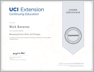 EDUCA
T
ION FOR EVE
R
YONE
CO
U
R
S
E
C E R T I F
I
C
A
TE
COURSE
CERTIFICATE
11/24/2016
Nick Karavas
Managing Project Risks and Changes
an online non-credit course authorized by University of California, Irvine and offered
through Coursera
has successfully completed
Margaret Meloni, MBA, PMP
Instructor
University of California, Irvine Extension
Verify at coursera.org/verify/NNUMMAR4V3GD
Coursera has confirmed the identity of this individual and
their participation in the course.
 