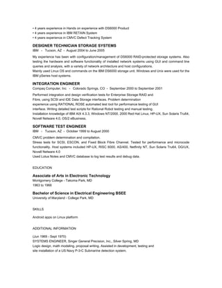 • 4 years experience in Hands on experience with DS6000 Product
• 4 years experience in IBM RETAIN System
• 4 years experience in CMVC Defect Tracking System
DESIGNER TECHNICIAN STORAGE SYSTEMS
IBM - Tucson, AZ - August 2004 to June 2005
My experience has been with configuration/management of DS6000 RAID-protected storage systems. Also
testing the hardware and software functionality of installed network systems using GUI and command line
queries and analysis, with a variety of network architecture and host configurations.
Mainly used Linux OS and commands on the IBM DS6000 storage unit. Windows and Unix were used for the
IBM pSeries host systems.
INTEGRATION ENGINEER
Compaq Computer, Inc - Colorado Springs, CO - September 2000 to September 2001
Performed integration and design verification tests for Enterprise Storage RAID and
Fibre, using SCSI and IDE Data Storage interfaces. Problem determination
experience using RATIONAL ROSE automated test tool for performance testing of GUI
interface. Writing detailed test scripts for Rational Robot testing and manual testing.
Installation knowledge of IBM AIX 4.3.3, Windows NT/2000, 2000 Red Hat Linux, HP-UX, Sun Solaris Tru64,
Novell Netware 4.0, OS/2 eBusiness.
SOFTWARE TEST ENGINEER
IBM - Tucson, AZ - October 1999 to August 2000
CMVC problem determination and compilation.
Stress tests for SCSI, ESCON, and Fixed Block Fibre Channel. Tested for performance and microcode
functionality. Host systems included HP-UX, RISC 6000, AS/400, Netfinity NT, Sun Solaris Tru64, DG/UX,
Novell Netware 4.0
Used Lotus Notes and CMVC database to log test results and debug data.
EDUCATION
Associate of Arts in Electronic Technology
Montgomery College - Takoma Park, MD
1963 to 1966
Bachelor of Science in Electrical Engineering BSEE
University of Maryland - College Park, MD
SKILLS
Android apps on Linux platform
ADDITIONAL INFORMATION
(Jun 1969 - Sept 1970)
SYSTEMS ENGINEER, Singer General Precision, Inc., Silver Spring, MD
Logic design, math modeling, proposal writing. Assisted in development, testing and
site installation of a US Navy P-3-C Submarine detection system.
 