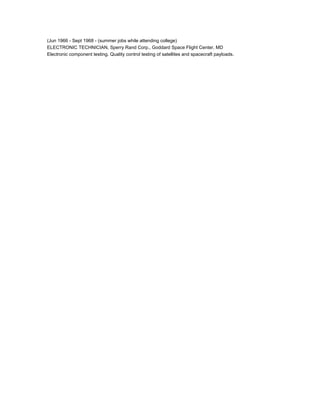 (Jun 1966 - Sept 1968 - (summer jobs while attending college)
ELECTRONIC TECHNICIAN, Sperry Rand Corp., Goddard Space Flight Center, MD
Electronic component testing. Quality control testing of satellites and spacecraft payloads.
 