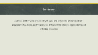 Summary
a13 year old boy who presented with signs and symptoms of increased ICP :
progressive headache, postive pronator drift and mild bilateral papillaedema and
left sided weakness
 