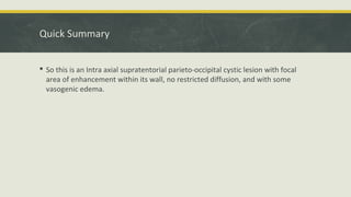 Quick Summary
 So this is an Intra axial supratentorial parieto-occipital cystic lesion with focal
area of enhancement within its wall, no restricted diffusion, and with some
vasogenic edema.
 