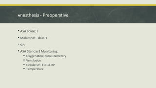 Anesthesia - Preoperative
 ASA score: I
 Malampati class 1
 GA
 ASA Standard Monitoring:
 Oxygenation: Pulse Oximetery
 Ventilation
 Circulation: ECG & BP
 Temperature
 