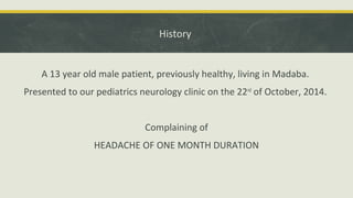 History
A 13 year old male patient, previously healthy, living in Madaba.
Presented to our pediatrics neurology clinic on the 22nd
of October, 2014.
Complaining of
HEADACHE OF ONE MONTH DURATION
 