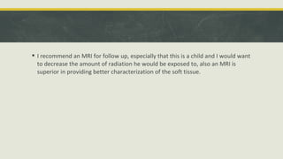  I recommend an MRI for follow up, especially that this is a child and I would want
to decrease the amount of radiation he would be exposed to, also an MRI is
superior in providing better characterization of the soft tissue.
 