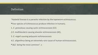 Definition
“Hydatid Disease Is a parasitic infection by the tapeworm echinococcus.
Four species of Echinococcus produce infection in humans;
1. E. granulosus causing cystic echinococcosis (CE)
2.E. multilocularis causing alveolar echinococcosis (AE),
3. E. vogeli causing polycystic echinococcosis
4.E. oligarthrus being an extremely rare cause of human echinococcosis.
1&2 being the most common”. 8
 