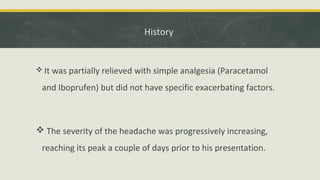 History
 It was partially relieved with simple analgesia (Paracetamol
and Iboprufen) but did not have specific exacerbating factors.
 The severity of the headache was progressively increasing,
reaching its peak a couple of days prior to his presentation.
 