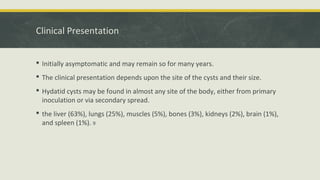 Clinical Presentation
 Initially asymptomatic and may remain so for many years.
 The clinical presentation depends upon the site of the cysts and their size.
 Hydatid cysts may be found in almost any site of the body, either from primary
inoculation or via secondary spread.
 the liver (63%), lungs (25%), muscles (5%), bones (3%), kidneys (2%), brain (1%),
and spleen (1%). 9
 