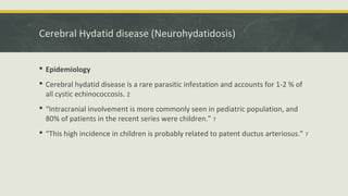 Cerebral Hydatid disease (Neurohydatidosis)
 Epidemiology
 Cerebral hydatid disease is a rare parasitic infestation and accounts for 1-2 % of
all cystic echinococcosis. 2
 “Intracranial involvement is more commonly seen in pediatric population, and
80% of patients in the recent series were children.” 7
 “This high incidence in children is probably related to patent ductus arteriosus.” 7
 