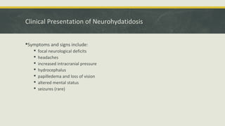 Clinical Presentation of Neurohydatidosis
Symptoms and signs include:
 focal neurological deficits
 headaches
 increased intracranial pressure
 hydrocephalus
 papilledema and loss of vision
 altered mental status
 seizures (rare)
 