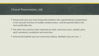Clinical Presentation, ctd
 Intracranial cysts are more frequently settled in the supratentorial compartment
in the vascular territory of middle cerebral artery 1
and the parietal lobe is the
most preferable site.
 The other less common sites reported are skull, cavernous sinus, eyeball, pons,
skull, extradural, cerebellum and ventricles.
 Intracranial hydatid cysts are commonly solitary. Multiple cysts are rare. 7
 