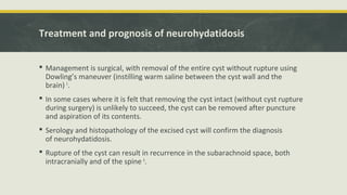 Treatment and prognosis of neurohydatidosis
 Management is surgical, with removal of the entire cyst without rupture using
Dowling’s maneuver (instilling warm saline between the cyst wall and the
brain) 5
.
 In some cases where it is felt that removing the cyst intact (without cyst rupture
during surgery) is unlikely to succeed, the cyst can be removed after puncture
and aspiration of its contents.
 Serology and histopathology of the excised cyst will confirm the diagnosis
of neurohydatidosis.
 Rupture of the cyst can result in recurrence in the subarachnoid space, both
intracranially and of the spine 6
.
 