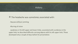 History
 The headache was sometimes associated with:
-Nausea without vomiting
-Blurring of vision
-weakness in his left upper and lower limbs, associated with numbness in the
upper limb, he described difficulty carrying objects with his left upper limb. Those
developed only a couple of days before his presentation.
 