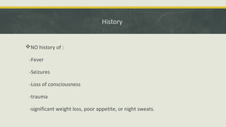 History
NO history of :
-Fever
-Seizures
-Loss of consciousness
-trauma
-significant weight loss, poor appetite, or night sweats.
 