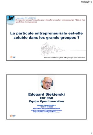 03/02/2016
1
La particule entrepreneuriale est-elle
soluble dans les grands groupes ?
Edouard SIEKIERSKI | EDF R&D | Equipe Open Innovation
Edouard Siekierski
EDF R&D
Equipe Open Innovation
edouard.siekierski@edf.fr
+33 6 60 95 00 99
http://about.me/spacetimecontinuum
http://www.scoop.it/t/spacetimecontinuum
https://twitter.com/SpaceTime______
 