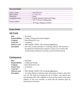 Personal details
Job Track
Role : Developer
Responsibilities : Coding, Testing and Customer Support.
Company : Tarka Infotech Pvt. Ltd.
Team Size : 3 members.
Software used : PHP, MySQL, HTML, CSS, JavaScript and JQuery.
Description : Job Track, as name describes it’s a tracking software. This software is
developed for manufacturing companies to track every activities like
inward receipt, production, invoicing, account activities and etc.
Chasingsun.in
Role : Developer
Responsibilities : Coding and Testing.
Company : Tarka Infotech Pvt. Ltd.
Project Type : Ecommerce
Team Size : 5
Software used : PHP, MySQL, HTML, CSS, JavaScript and JQuery.
Description : An online platform to help the artists and artisans in India to chase their
own sun. The intent of us starting this site is twofold – one, help the new
and upcoming artist with a platform to showcase their talents to the larger
audience at zero cost, secondly, to ensure that the monetary gains go
directly back to the artist.
Father’s Name NAGARAJ N C
Date of Birth 27th
July 1991
Nationality Indian
Languages known English, Kannada, Hindi and Telugu
Present Address
#29, 9th
B Cross, Sulthanpalya,
RT Nagar, Bangalore-560032
Project Details
 