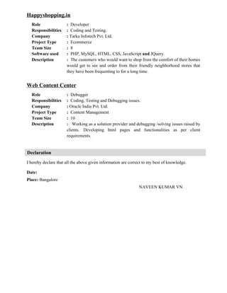 Happyshopping.in
Role : Developer
Responsibilities : Coding and Testing.
Company : Tarka Infotech Pvt. Ltd.
Project Type : Ecommerce
Team Size : 8
Software used : PHP, MySQL, HTML, CSS, JavaScript and JQuery.
Description : The customers who would want to shop from the comfort of their homes
would get to see and order from their friendly neighborhood stores that
they have been frequenting to for a long time.
Web Content Center
Role : Debugger
Responsibilities : Coding, Testing and Debugging issues.
Company : Oracle India Pvt. Ltd.
Project Type : Content Management
Team Size : 10
Description : Working as a solution provider and debugging /solving issues raised by
clients. Developing html pages and functionalities as per client
requirements.
Declaration
I hereby declare that all the above given information are correct to my best of knowledge.
Date:
Place: Bangalore
NAVEEN KUMAR VN
 