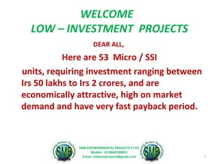 WELCOME
LOW – INVESTMENT PROJECTS
DEAR ALL,
Here are 53 Micro / SSI
units, requiring investment ranging between
Irs 50 lakhs to Irs 2 crores, and are
economically attractive, high on market
demand and have very fast payback period.
1
SMB ENVIRONMENTAL PROJECTS P LTD.
Mobile: +919860240852
Email: smbenvprojects@gmail.com
 
