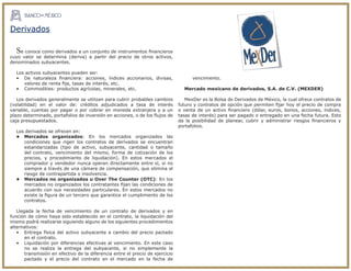 Se conoce como derivados a un conjunto de instrumentos ﬁnancieros
cuyo valor se determina (deriva) a partir del precio de otros activos,
denominados subyacentes.
Los activos subyacentes pueden ser:
• De naturaleza ﬁnanciera: acciones, índices accionarios, divisas,
valores de renta ﬁja, tasas de interés, etc.
• Commodities: productos agrícolas, minerales, etc.
Los derivados generalmente se utilizan para cubrir probables cambios
(volatilidad) en el valor de: créditos adjudicados a tasa de interés
variable, cuentas por pagar o por cobrar en moneda extranjera y a un
plazo determinado, portafolios de inversión en acciones, o de los ﬂujos de
caja presupuestados.
Los derivados se ofrecen en:
• Mercados organizados: En los mercados organizados las
condiciones que rigen los contratos de derivados se encuentran
estandarizadas (tipo de activo, subyacente, cantidad o tamaño
del contrato, vencimiento del mismo, forma de cotización de los
precios, y procedimiento de liquidación). En estos mercados el
comprador y vendedor nunca operan directamente entre sí, si no
siempre a través de una cámara de compensación, que elimina el
riesgo de contrapartida o insolvencia.
• Mercados no organizados u Over The Counter (OTC): En los
mercados no organizados los contratantes ﬁjan las condiciones de
acuerdo con sus necesidades particulares. En estos mercados no
existe la ﬁgura de un tercero que garantice el cumplimiento de los
contratos.
Llegada la fecha de vencimiento de un contrato de derivados y en
función de cómo haya sido establecido en el contrato, la liquidación del
mismo podrá realizarse siguiendo alguno de los siguientes procedimientos
alternativos:
• Entrega física del activo subyacente a cambio del precio pactado
en el contrato.
• Liquidación por diferencias efectivas al vencimiento. En este caso
no se realiza la entrega del subyacente, si no simplemente la
transmisión en efectivo de la diferencia entre el precio de ejercicio
pactado y el precio del contrato en el mercado en la fecha de
vencimiento.
Mercado mexicano de derivados, S.A. de C.V. (MEXDER)
MexDer es la Bolsa de Derivados de México, la cual ofrece contratos de
futuro y contratos de opción que permiten ﬁjar hoy el precio de compra
o venta de un activo ﬁnanciero (dólar, euros, bonos, acciones, índices,
tasas de interés) para ser pagado o entregado en una fecha futura. Esto
da la posibilidad de planear, cubrir y administrar riesgos ﬁnancieros y
portafolios.
Derivados
 