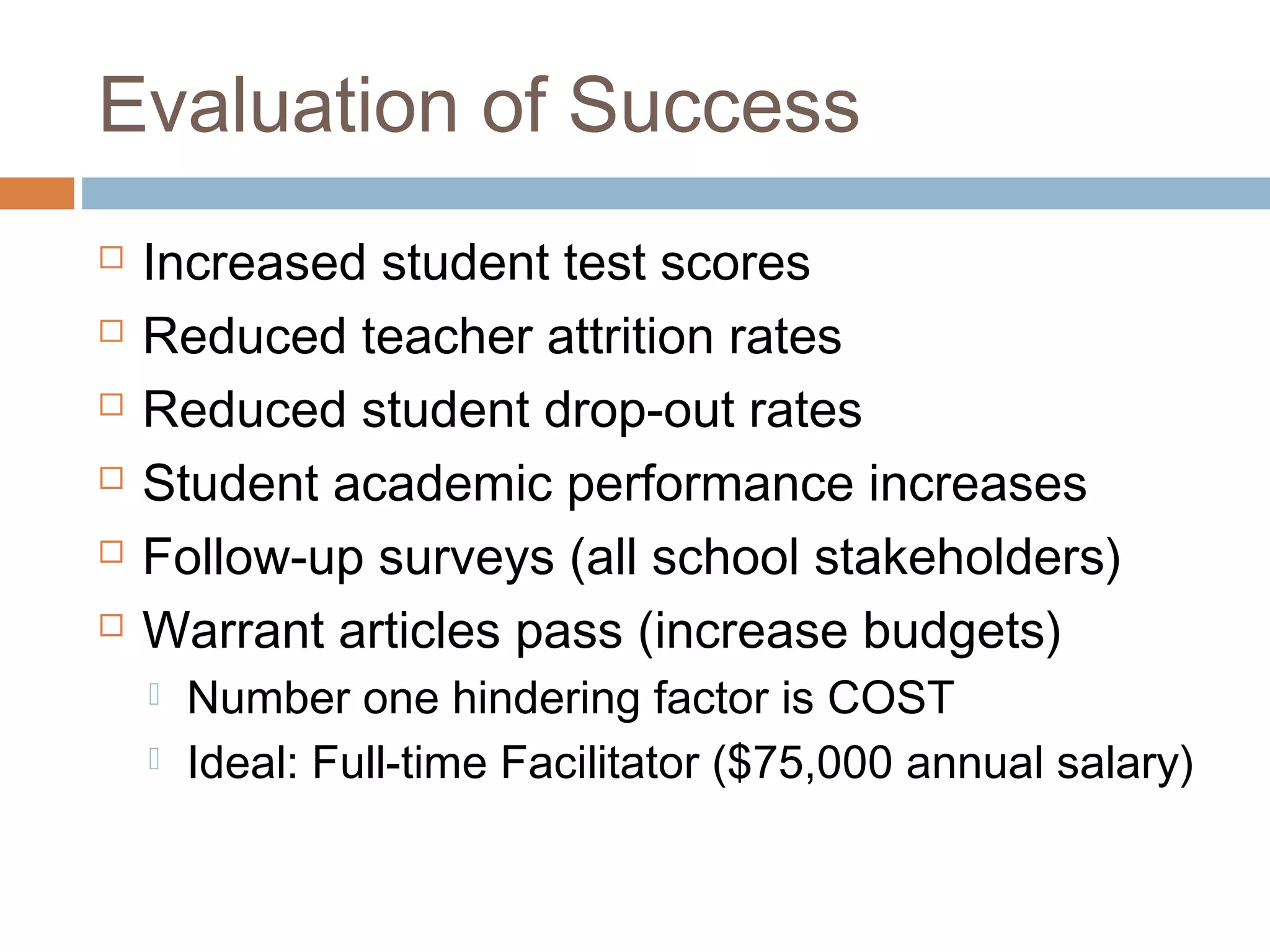 Evaluation of Success
 Increased student test scores
 Reduced teacher attrition rates
 Reduced student drop-out rates
 Student academic performance increases
 Follow-up surveys (all school stakeholders)
 Warrant articles pass (increase budgets)
 Number one hindering factor is COST
 Ideal: Full-time Facilitator ($75,000 annual salary)
 