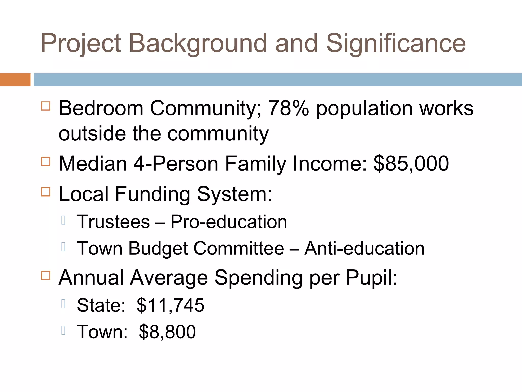 Project Background and Significance
 Bedroom Community; 78% population works
outside the community
 Median 4-Person Family Income: $85,000
 Local Funding System:
 Trustees – Pro-education
 Town Budget Committee – Anti-education
 Annual Average Spending per Pupil:
 State: $11,745
 Town: $8,800
 