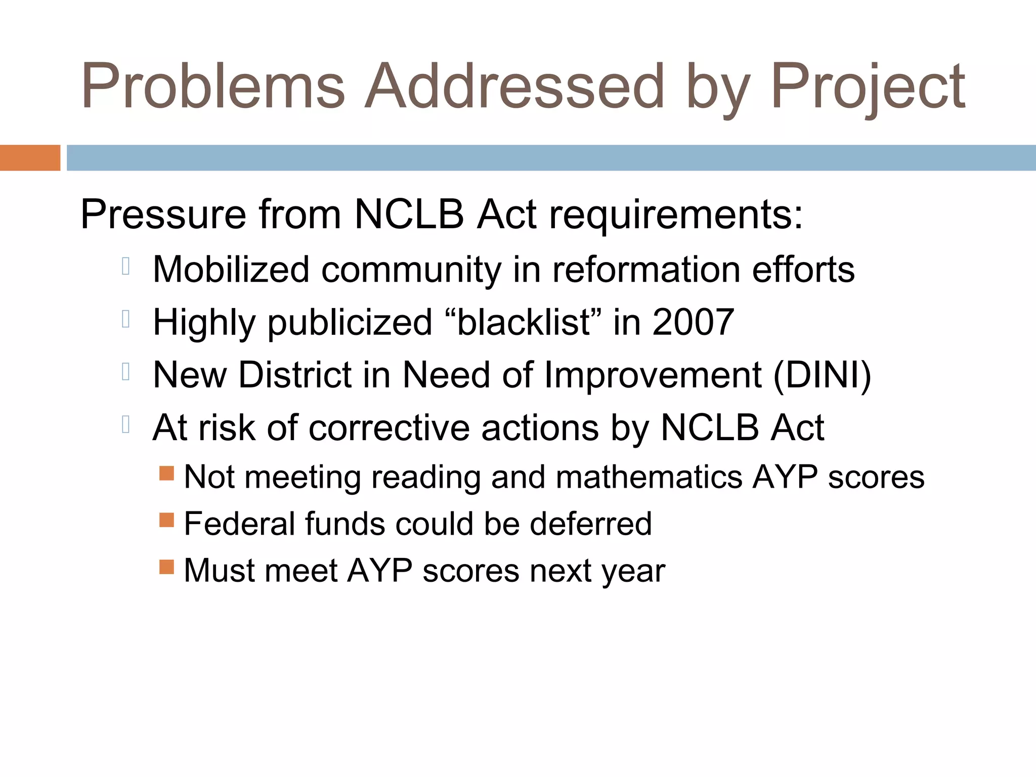 Problems Addressed by Project
Pressure from NCLB Act requirements:
 Mobilized community in reformation efforts
 Highly publicized “blacklist” in 2007
 New District in Need of Improvement (DINI)
 At risk of corrective actions by NCLB Act
 Not meeting reading and mathematics AYP scores
 Federal funds could be deferred
 Must meet AYP scores next year
 
