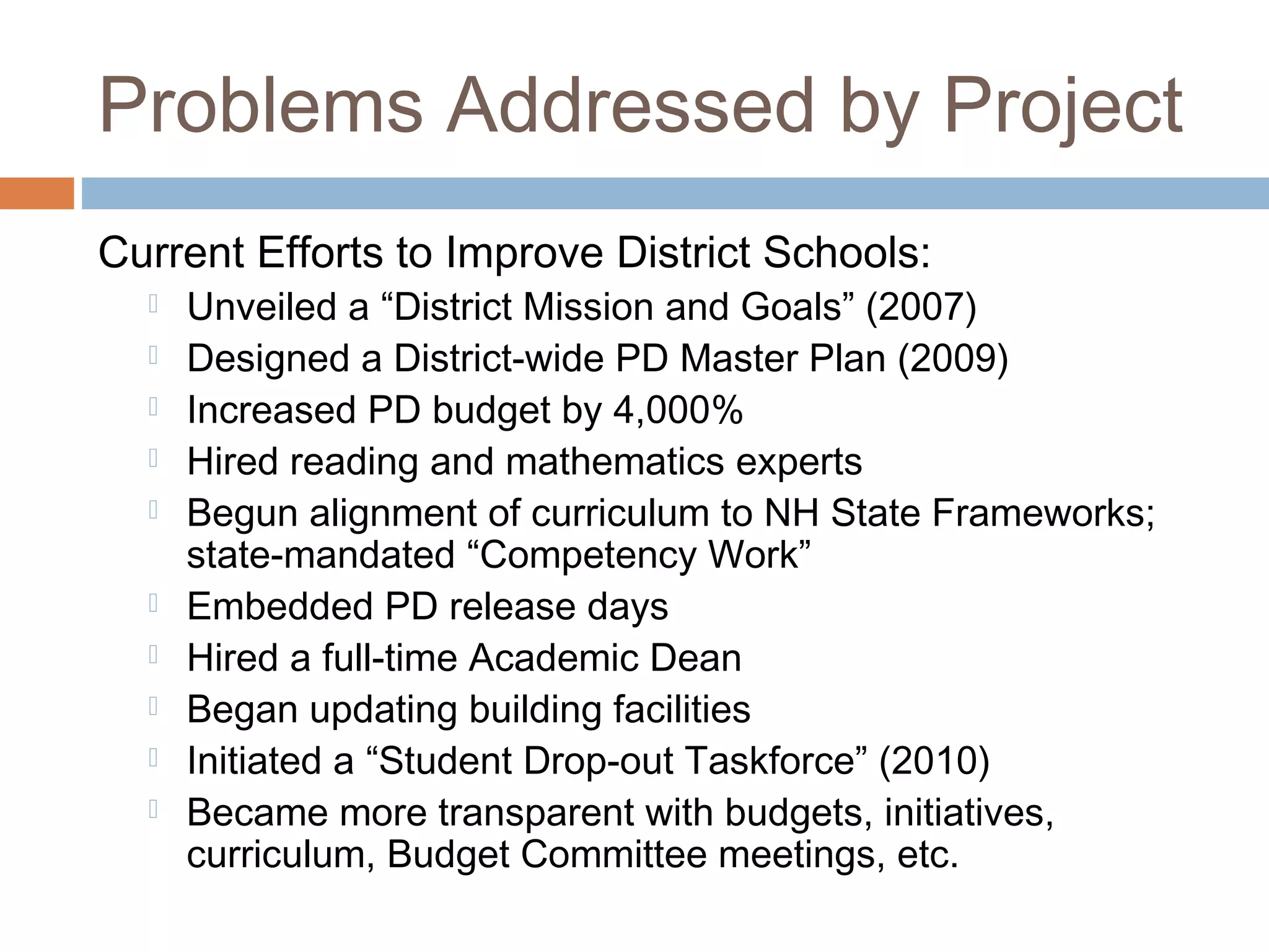 Problems Addressed by Project
Current Efforts to Improve District Schools:
 Unveiled a “District Mission and Goals” (2007)
 Designed a District-wide PD Master Plan (2009)
 Increased PD budget by 4,000%
 Hired reading and mathematics experts
 Begun alignment of curriculum to NH State Frameworks;
state-mandated “Competency Work”
 Embedded PD release days
 Hired a full-time Academic Dean
 Began updating building facilities
 Initiated a “Student Drop-out Taskforce” (2010)
 Became more transparent with budgets, initiatives,
curriculum, Budget Committee meetings, etc.
 