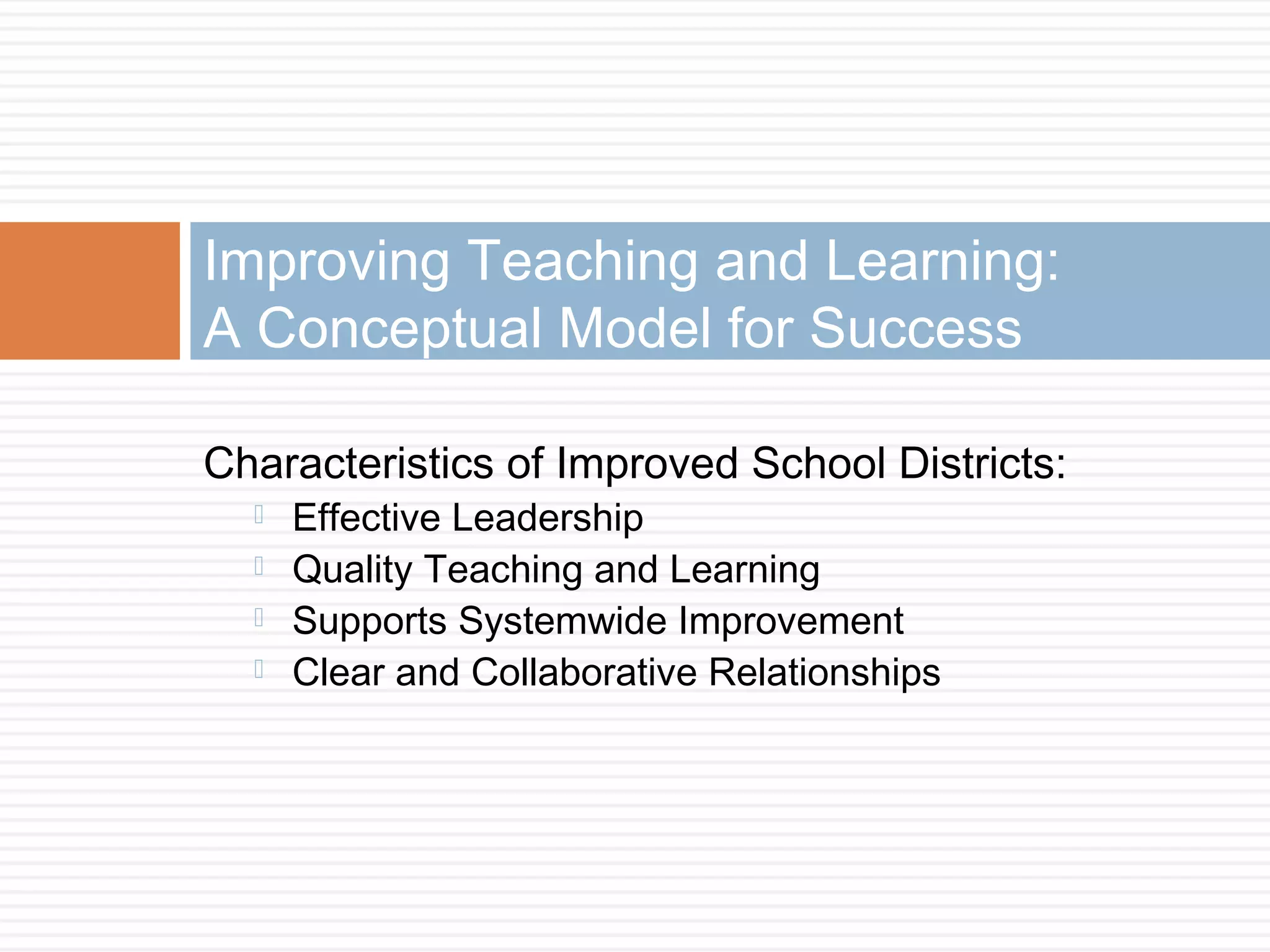 Characteristics of Improved School Districts:
 Effective Leadership
 Quality Teaching and Learning
 Supports Systemwide Improvement
 Clear and Collaborative Relationships
Improving Teaching and Learning:
A Conceptual Model for Success
 