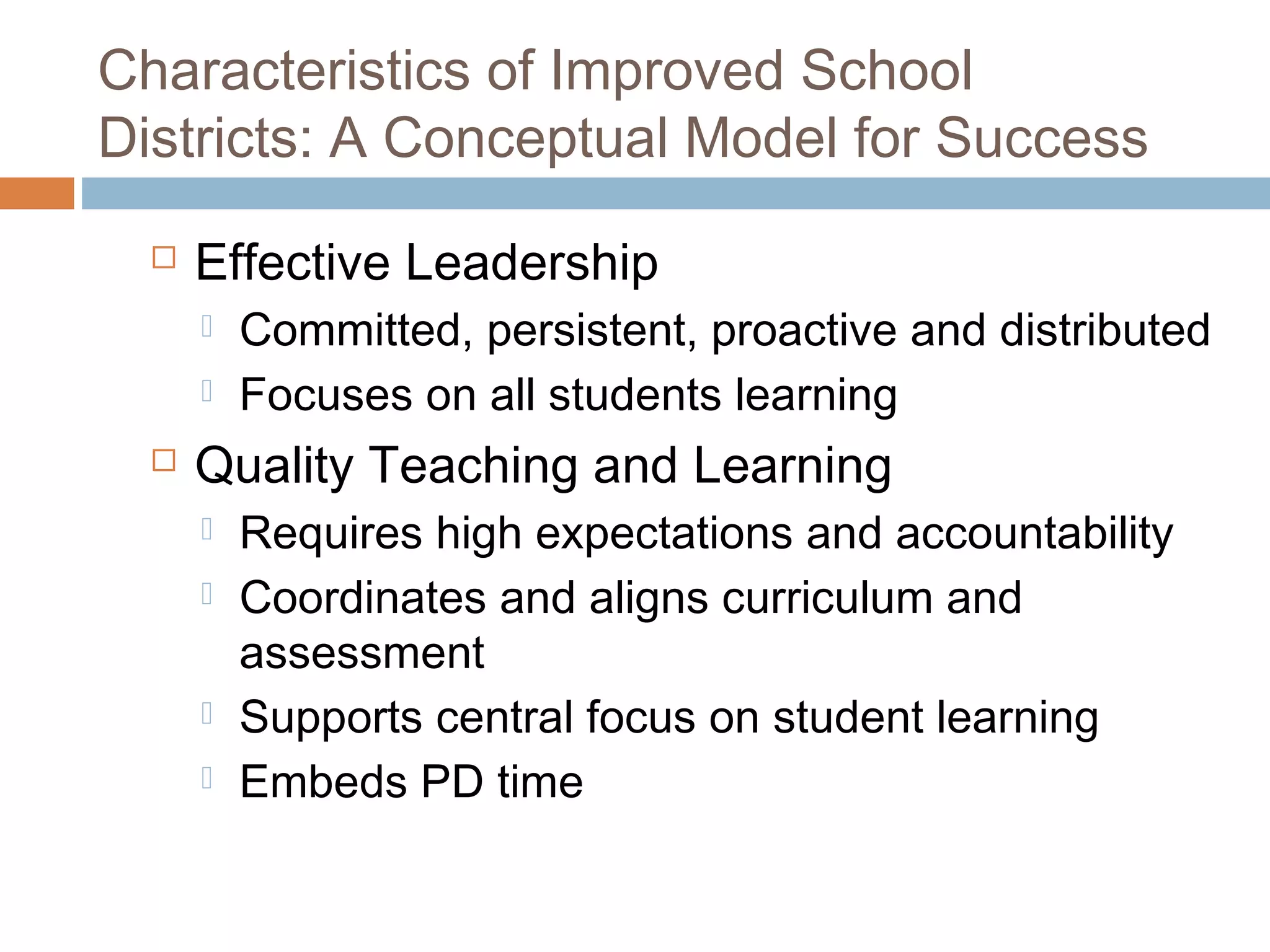 Characteristics of Improved School
Districts: A Conceptual Model for Success
 Effective Leadership
 Committed, persistent, proactive and distributed
 Focuses on all students learning
 Quality Teaching and Learning
 Requires high expectations and accountability
 Coordinates and aligns curriculum and
assessment
 Supports central focus on student learning
 Embeds PD time
 