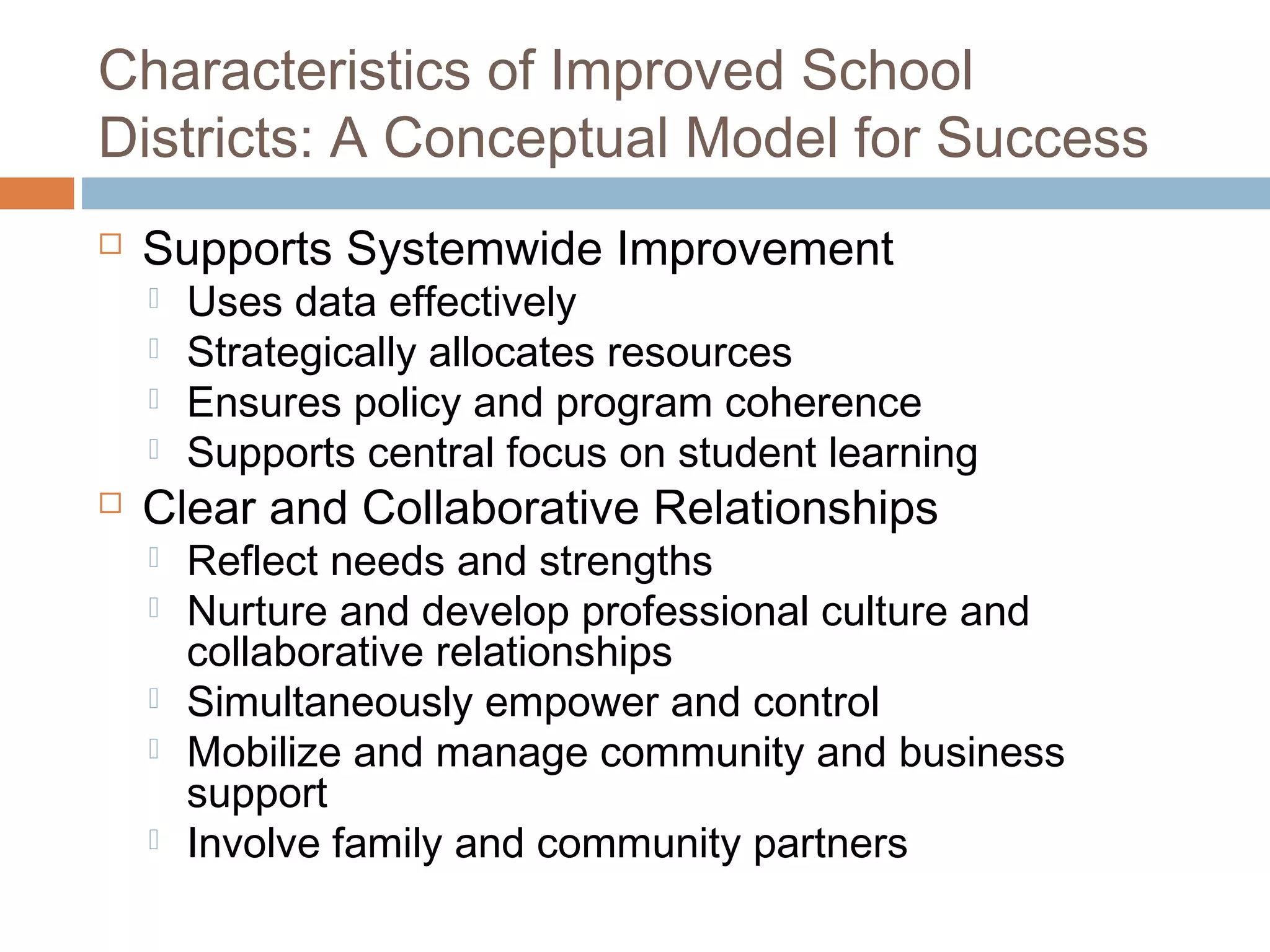 Characteristics of Improved School
Districts: A Conceptual Model for Success
 Supports Systemwide Improvement
 Uses data effectively
 Strategically allocates resources
 Ensures policy and program coherence
 Supports central focus on student learning
 Clear and Collaborative Relationships
 Reflect needs and strengths
 Nurture and develop professional culture and
collaborative relationships
 Simultaneously empower and control
 Mobilize and manage community and business
support
 Involve family and community partners
 