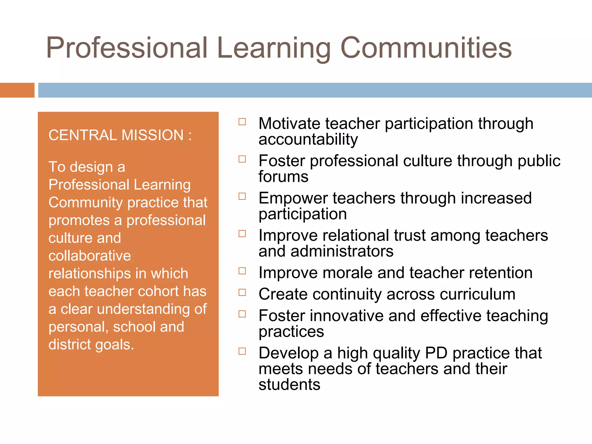Professional Learning Communities
CENTRAL MISSION :
To design a
Professional Learning
Community practice that
promotes a professional
culture and
collaborative
relationships in which
each teacher cohort has
a clear understanding of
personal, school and
district goals.
 Motivate teacher participation through
accountability
 Foster professional culture through public
forums
 Empower teachers through increased
participation
 Improve relational trust among teachers
and administrators
 Improve morale and teacher retention
 Create continuity across curriculum
 Foster innovative and effective teaching
practices
 Develop a high quality PD practice that
meets needs of teachers and their
students
 