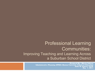 Professional Learning
Communities:
Improving Teaching and Learning Across
a Suburban School District
Prepared By: Rhetta Sabean
Administrative Planning AP662, Boston University School of Education
John M. Poirier, Ed.D.
May 1, 2011
 